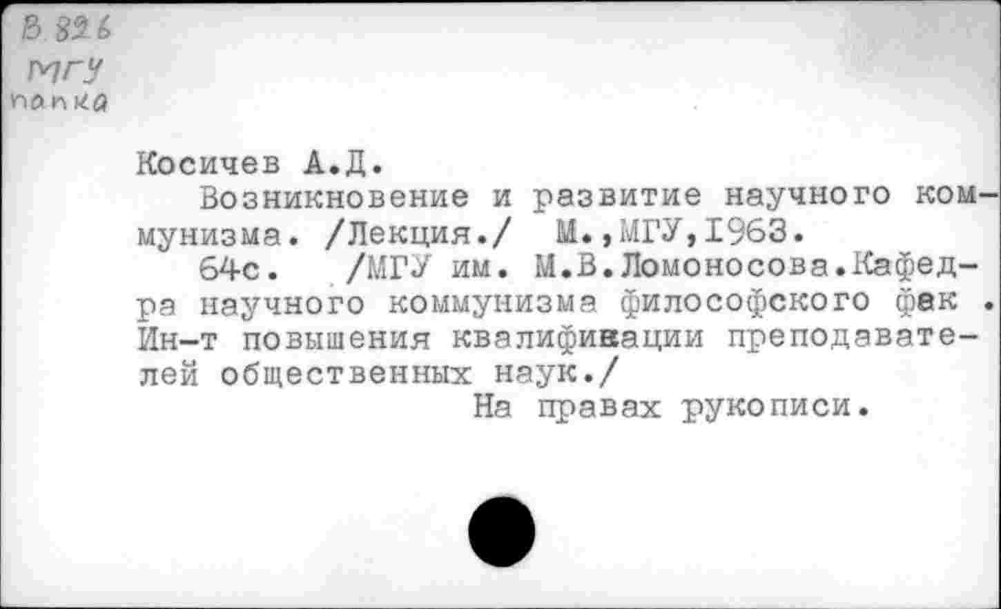 ﻿Б №(>
МГУ
пли на
Косичев А.Д.
Возникновение и развитие научного ком мунизма. /Лекция./ М.»МГУ,1963.
64с. /МГУ им. М.В.Ломоносова.Кафедра научного коммунизма философского фак Ин-т повышения квалификации преподавателей общественных наук./
На правах рукописи.